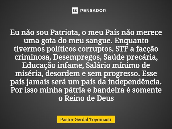 ⁠Eu não sou Patriota, o meu País não merece uma gota do meu sangue. Enquanto tivermos políticos corruptos, STF a facção criminosa, Desempregos, Saúde precária, ... Frase de Pastor Gerdal Toyomasu.