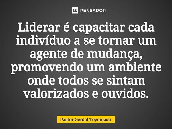 ⁠Liderar é capacitar cada indivíduo a se tornar um agente de mudança, promovendo um ambiente onde todos se sintam valorizados e ouvidos.... Frase de Pastor Gerdal Toyomasu.