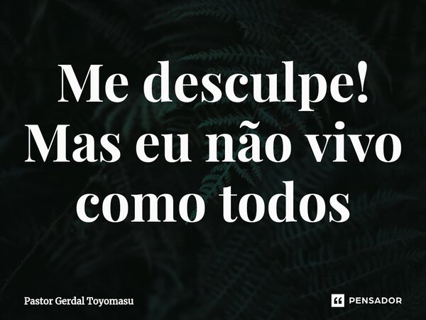 ⁠Me desculpe! Mas eu não vivo como todos... Frase de Pastor Gerdal Toyomasu.