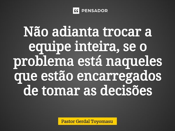 ⁠Não adianta trocar a equipe inteira, se o problema está naqueles que estão encarregados de tomar as decisões... Frase de Pastor Gerdal Toyomasu.