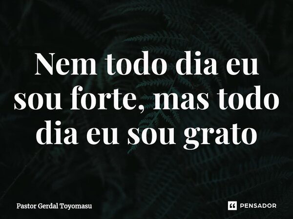 ⁠Nem todo dia eu sou forte, mas todo dia eu sou grato... Frase de Pastor Gerdal Toyomasu.