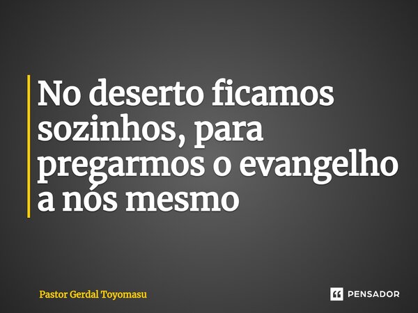 ⁠No deserto ficamos sozinhos, para pregarmos o evangelho a nós mesmo... Frase de Pastor Gerdal Toyomasu.