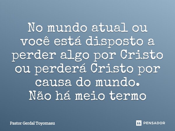 ⁠No mundo atual ou você está disposto a perder algo por Cristo ou perderá Cristo por causa do mundo. Não há meio termo... Frase de Pastor Gerdal Toyomasu.