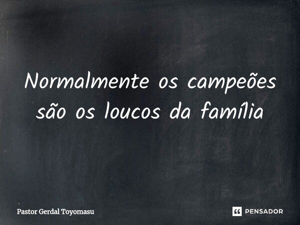 ⁠Normalmente os campeões são os loucos da família... Frase de Pastor Gerdal Toyomasu.