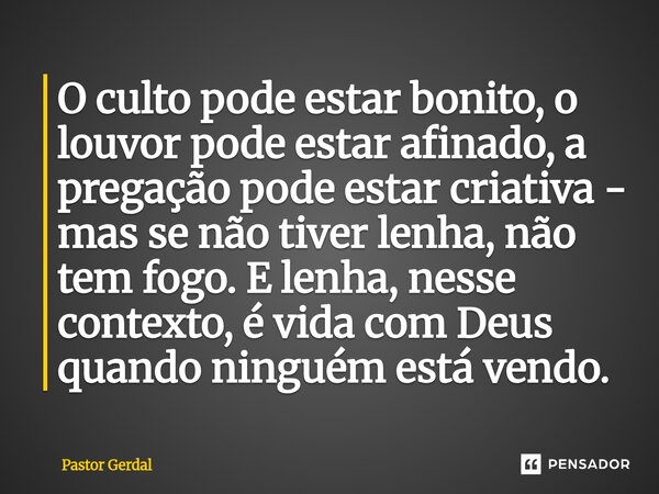 ⁠O culto pode estar bonito, o louvor pode estar afinado, a pregação pode estar criativa - mas se não tiver lenha, não tem fogo. E lenha, nesse contexto, é vida ... Frase de Pastor Gerdal.