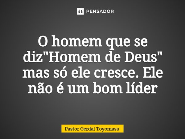 ⁠O homem que se diz "Homem de Deus" mas só ele cresce. Ele não é um bom líder... Frase de Pastor Gerdal Toyomasu.