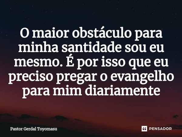 ⁠O maior obstáculo para minha santidade sou eu mesmo. É por isso que eu preciso pregar o evangelho para mim diariamente... Frase de Pastor Gerdal Toyomasu.