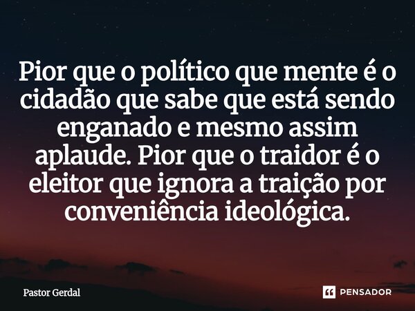 ⁠Pior que o político que mente é o cidadão que sabe que está sendo enganado e mesmo assim aplaude. Pior que o traidor é o eleitor que ignora a traição por conve... Frase de Pastor Gerdal.