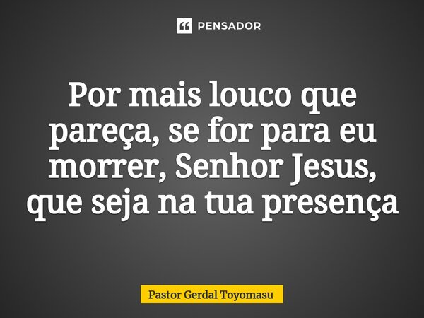 ⁠Por mais louco que pareça, se for para eu morrer, Senhor Jesus, que seja na tua presença... Frase de Pastor Gerdal Toyomasu.