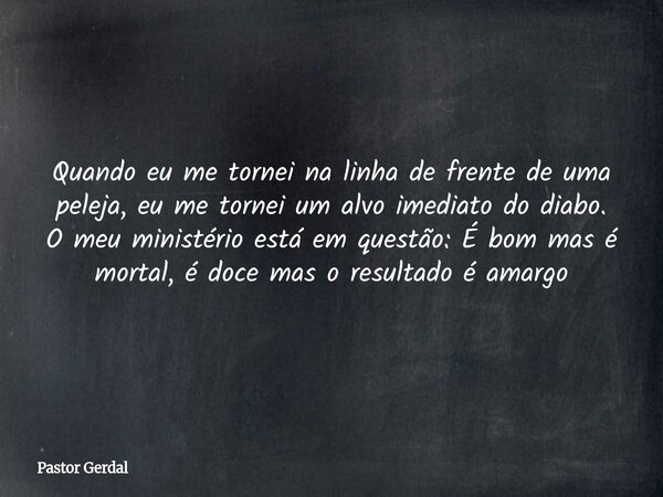 Quando eu me tornei na linha de frente de uma peleja, eu me tornei um alvo imediato do diabo. O meu ministério está em questão: É bom mas é mortal, é doce mas o... Frase de Pastor Gerdal.