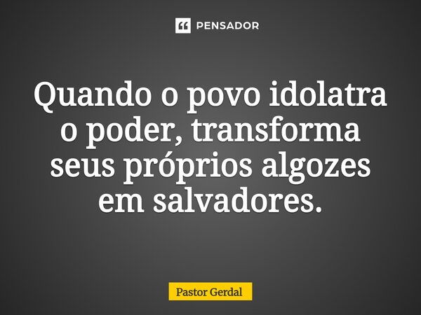 Quando o povo idolatra o poder, transforma seus próprios algozes em salvadores.... Frase de Pastor Gerdal.