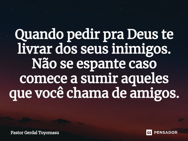 Quando pedir pra Deus te livrar dos seus inimigos. Não se espante caso comece a sumir aqueles que você chama de amigos.... Frase de Pastor Gerdal Toyomasu.