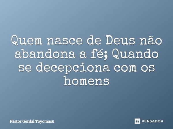 Quem nasce de Deus não abandona a fé; Quando se decepciona com os homens... Frase de Pastor Gerdal Toyomasu.