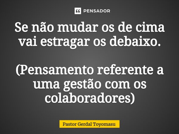 ⁠Se não mudar os de cima vai estragar os debaixo. (Pensamento referente a uma gestão com os colaboradores)... Frase de Pastor Gerdal Toyomasu.