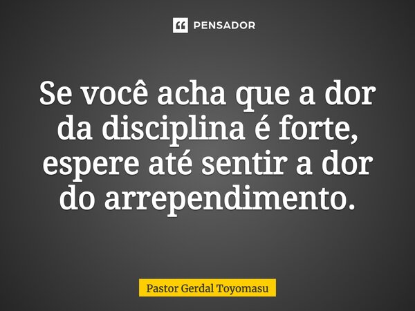 Se você acha que a dor da disciplina é forte, espere até sentir a dor do arrependimento.... Frase de Pastor Gerdal Toyomasu.