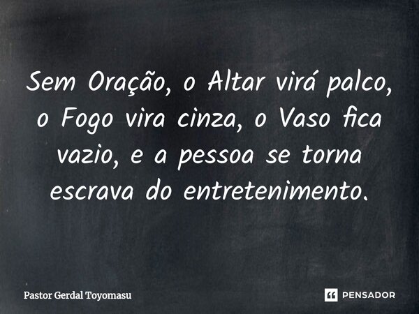 Sem Oração, o Altar virá palco, o Fogo vira cinza, o Vaso fica vazio, e a pessoa se torna escrava do entretenimento.... Frase de Pastor Gerdal Toyomasu.