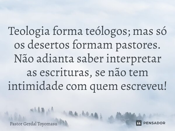 ⁠Teologia forma teólogos; mas só os desertos formam pastores. Não adianta saber interpretar as escrituras, se não tem intimidade com quem escreveu!... Frase de Pastor Gerdal Toyomasu.