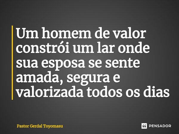 Um homem de valor constrói um lar onde sua esposa se sente amada, segura e valorizada todos os dias... Frase de Pastor Gerdal Toyomasu.