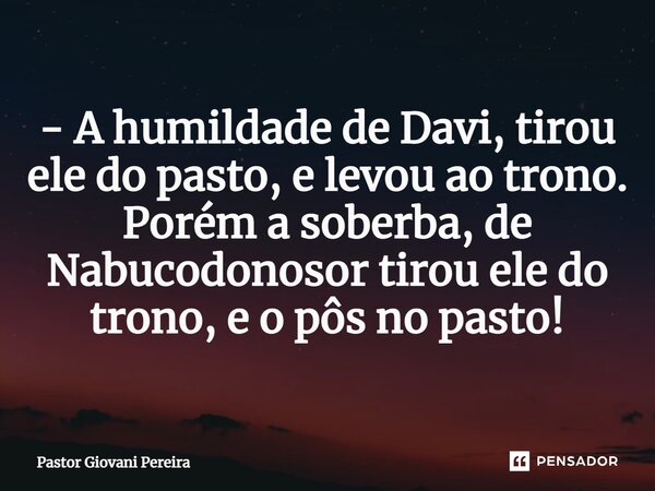 ⁠- A humildade de Davi, tirou ele do pasto, e levou ao trono. Porém a soberba, de Nabucodonosor tirou ele do trono, e o pôs no pasto!... Frase de Pastor Giovani Pereira.