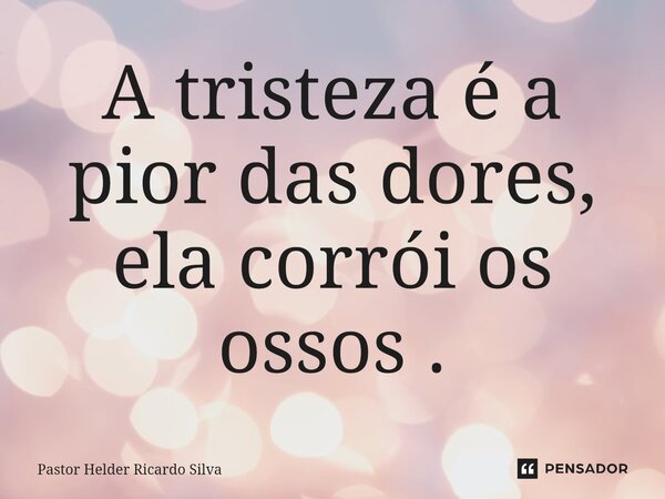 ⁠A tristeza é a pior das dores, ela corrói os ossos .... Frase de Pastor Helder Ricardo Silva.