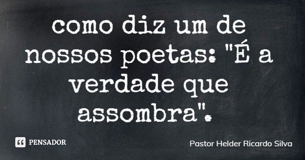 como diz um de nossos poetas: "É a verdade que assombra".... Frase de Pastor Helder Ricardo Silva.
