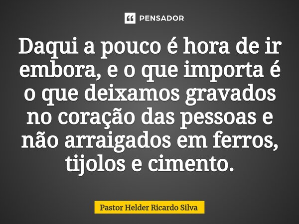 Daqui a pouco é hora de ir embora, e o que importa é o que deixamos gravados no coração das pessoas e não arraigados em ferros, tijolos e cimento.⁠... Frase de Pastor Helder Ricardo Silva.