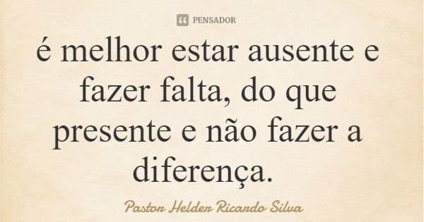 é melhor estar ausente e fazer falta, do que presente e não fazer a diferença.... Frase de Pastor Helder Ricardo Silva.