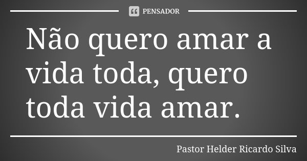 Não quero amar a vida toda, quero toda vida amar.... Frase de Pastor Helder Ricardo Silva.