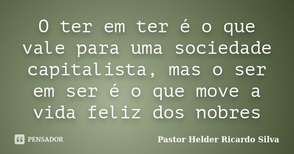 O ter em ter é o que vale para uma sociedade capitalista, mas o ser em ser é o que move a vida feliz dos nobres... Frase de pastor Helder Ricardo Silva.
