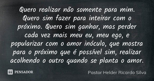 Quero realizar não somente para mim. Quero sim fazer para inteirar com o próximo. Quero sim ganhar, mas perder cada vez mais meu eu, meu ego, e popularizar com ... Frase de Pastor Helder Ricardo Silva.