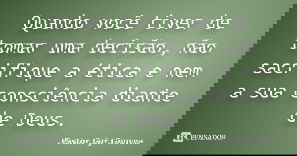 Quando você tiver de tomar uma decisão, não sacrifique a ética e nem a sua consciência diante de Deus.... Frase de Pastor Jair Gouvea.