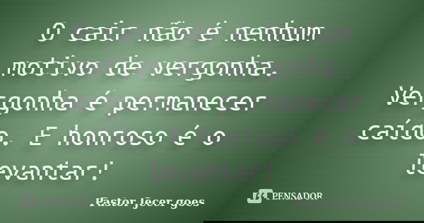 O cair não é nenhum motivo de vergonha. Vergonha é permanecer caído. E honroso é o levantar!... Frase de Pastor Jecer goes.