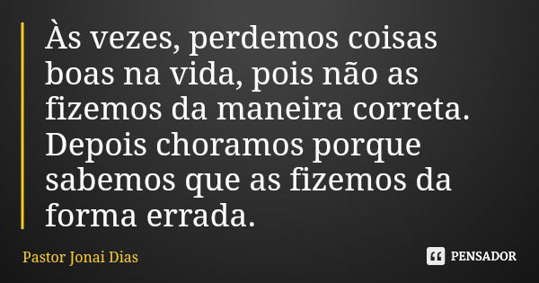 Às vezes, perdemos coisas boas na vida, pois não as fizemos da maneira correta. Depois choramos porque sabemos que as fizemos da forma errada.... Frase de Pastor Jonai Dias.