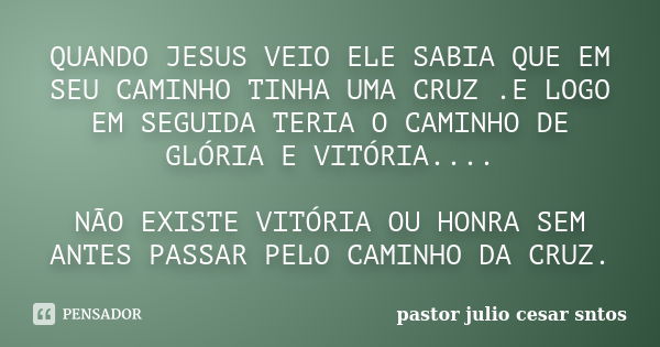 QUANDO JESUS VEIO ELE SABIA QUE EM SEU CAMINHO TINHA UMA CRUZ .E LOGO EM SEGUIDA TERIA O CAMINHO DE GLÓRIA E VITÓRIA.... NÃO EXISTE VITÓRIA OU HONRA SEM ANTES P... Frase de pastor julio cesar sntos.