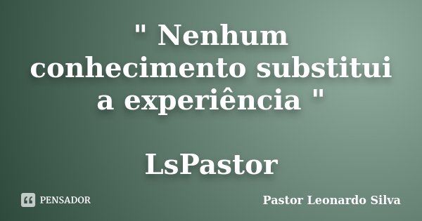 " Nenhum conhecimento substitui a experiência " LsPastor... Frase de Pastor Leonardo Silva.