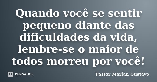 Quando você se sentir pequeno diante das dificuldades da vida, lembre-se o maior de todos morreu por você!... Frase de Pastor Marlan Gustavo.