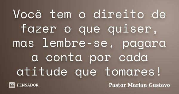 Você tem o direito de fazer o que quiser, mas lembre-se, pagara a conta por cada atitude que tomares!... Frase de Pastor Marlan Gustavo.