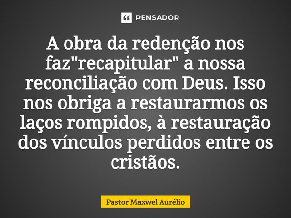 ⁠A obra da redenção nos faz "recapitular" a nossa reconciliação com Deus. Isso nos obriga a restaurarmos os laços rompidos, à restauração dos vínculos... Frase de Pastor Maxwel Aurélio.