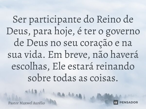Ser participante do Reino de Deus, para hoje, é ter o governo de Deus no seu coração e na sua vida. Em breve, não haverá escolhas, Ele estará reinando sobre tod... Frase de Pastor Maxwel Aurélio.