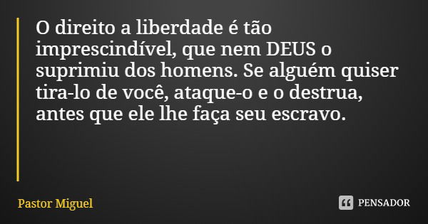 O direito a liberdade é tão imprescindível, que nem DEUS o suprimiu dos homens. Se alguém quiser tira-lo de você, ataque-o e o destrua, antes que ele lhe faça s... Frase de Pastor Miguel.