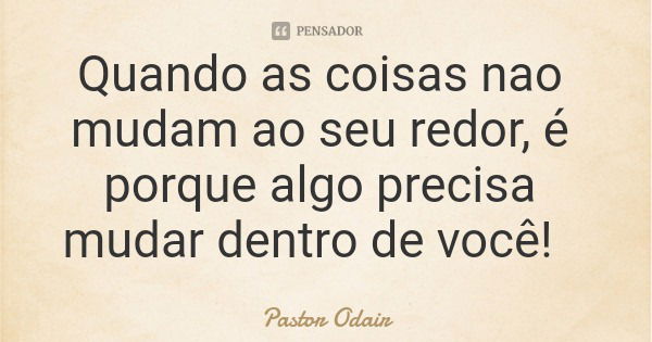 Quando as coisas nao mudam ao seu redor, é porque algo precisa mudar dentro de você!... Frase de Pastor Odair.