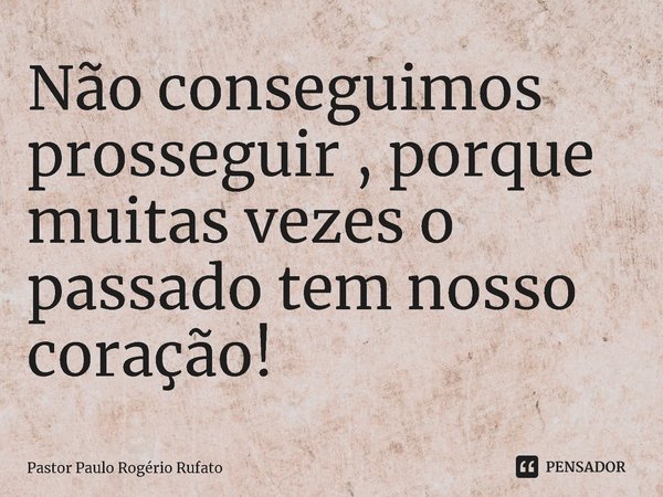 Não conseguimos prosseguir , porque muitas vezes o passado tem nosso coração!... Frase de Pastor Paulo Rogerio Rufato.