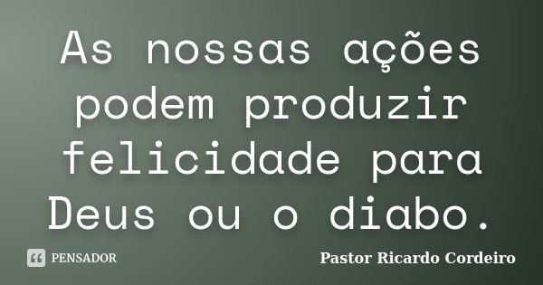 As nossas ações podem produzir felicidade para Deus ou o diabo.... Frase de Pastor Ricardo Cordeiro.