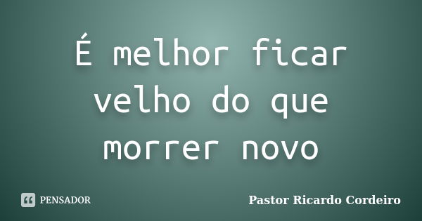 É melhor ficar velho do que morrer novo... Frase de Pastor Ricardo Cordeiro.