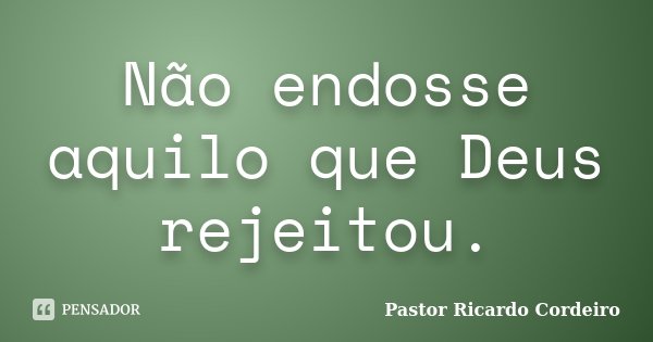 Não endosse aquilo que Deus rejeitou.... Frase de Pastor Ricardo Cordeiro.