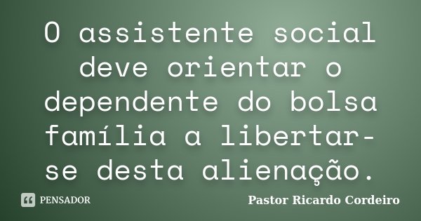 O assistente social deve orientar o dependente do bolsa família a libertar-se desta alienação.... Frase de Pastor Ricardo Cordeiro.