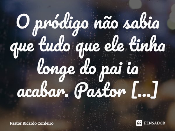 ⁠O pródigo não sabia que tudo que ele tinha longe do pai ia acabar.... Frase de Pastor Ricardo Cordeiro.