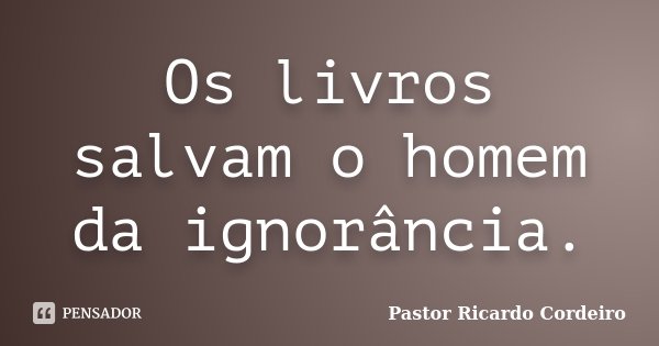 Os livros salvam o homem da ignorância.... Frase de Pastor Ricardo Cordeiro.