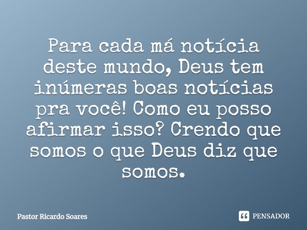 Para cada má notícia deste mundo, Deus tem inúmeras boas notícias pra você! Como eu posso afirmar isso? Crendo que somos o que Deus diz que somos.... Frase de Pastor Ricardo Soares.