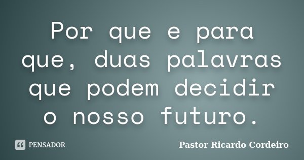 Por que e para que, duas palavras que podem decidir o nosso futuro.... Frase de Pastor Ricardo Cordeiro.